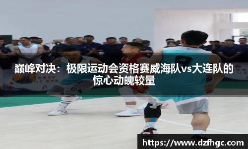 巅峰对决：极限运动会资格赛威海队vs大连队的惊心动魄较量